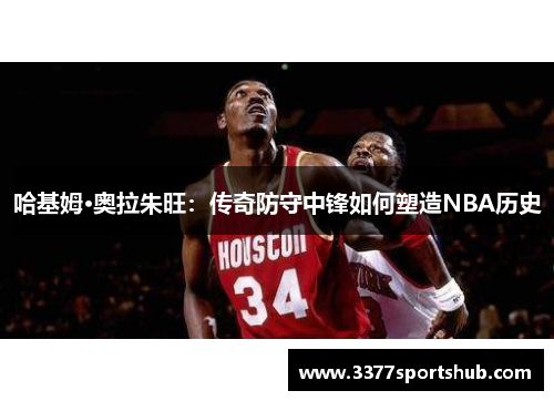 哈基姆·奥拉朱旺：传奇防守中锋如何塑造NBA历史