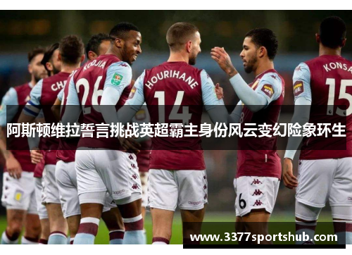 阿斯顿维拉誓言挑战英超霸主身份风云变幻险象环生
