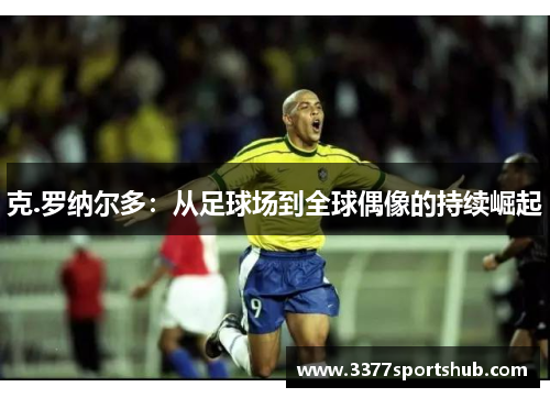克.罗纳尔多：从足球场到全球偶像的持续崛起